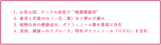 1.お茶大国、ケニアの高地で「無農薬栽培」 2.新芽と若葉のみ（一芯二葉）を丁寧に手摘み 3.植物由来の健康成分、ポリフェノール類を豊富に含有 4.美容、健康へのアプローチ。特有ポリフェノール「ＧＨＧ」を含有