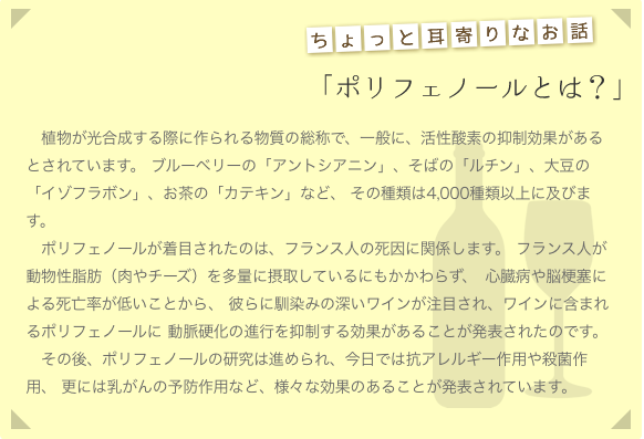 ポリフェノールとは？：植物が光合成する際に作られる物質の総称で、一般に、活性酸素の抑制効果があるとされています。 ブルーベリーの「アントシアニン」、そばの「ルチン」、大豆の「イゾフラボン」、お茶の「カテキン」など、 その種類は4,000種類以上に及びます。ポリフェノールが着目されたのは、フランス人の死因に関係します。 フランス人が動物性脂肪（肉やチーズ）を多量に摂取しているにもかかわらず、 心臓病や脳梗塞による死亡率が低いことから、 彼らに馴染みの深いワインが注目され、ワインに含まれるポリフェノールに 動脈硬化の進行を抑制する効果があることが発表されたのです。
　その後、ポリフェノールの研究は進められ、今日では抗アレルギー作用や殺菌作用、 更には乳がんの予防作用など、様々な効果のあることが発表されています。