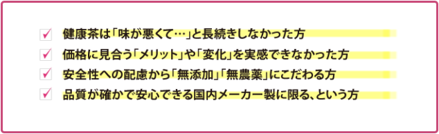 ・健康茶は「味が悪くて…」と長続きしなかった方　・価格に見合う「メリット」や「変化」を実感できなかった方　・安全性への配慮から「無添加」「無農薬」にこだわる方　・品質が確かで安心できる国内メーカー製に限る、という方