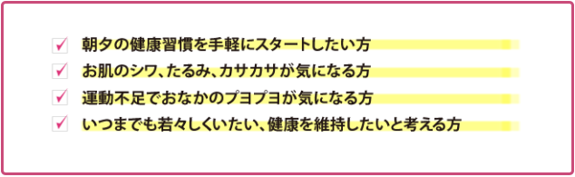 ・朝夕の健康習慣を手軽にスタートしたい方　・お肌のシワ、たるみ、カサカサが気になる方　・運動不足でおなかのプヨプヨが気になる方　・いつまでも若々しくいたい、健康を維持したいと考える方