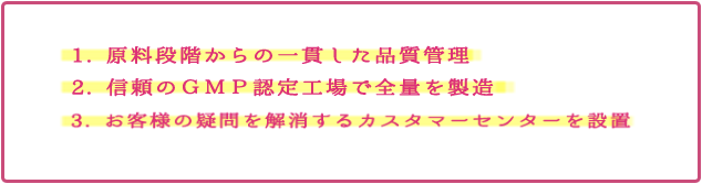 1. 原料段階からの一貫した品質管理 2. 信頼のＧＭＰ認定工場で全量を製造 3. お客様の疑問を解消するカスタマーセンターを設置